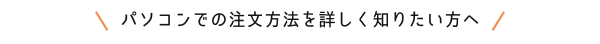 パソコンでの注文方法を詳しく知りたい方へ